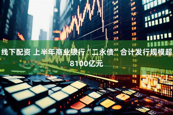 线下配资 上半年商业银行“二永债”合计发行规模超8100亿元