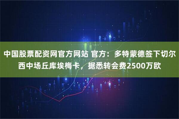 中国股票配资网官方网站 官方：多特蒙德签下切尔西中场丘库埃梅卡，据悉转会费2500万欧