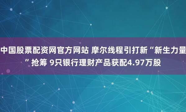中国股票配资网官方网站 摩尔线程引打新“新生力量”抢筹 9只银行理财产品获配4.97万股