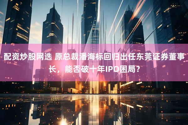 配资炒股网选 原总裁潘海标回归出任东莞证券董事长，能否破十年IPO困局？