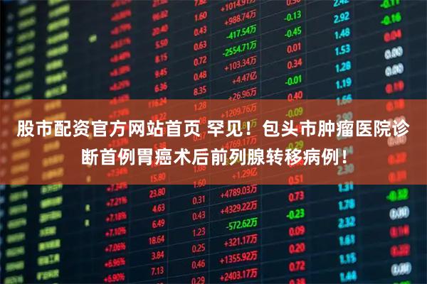 股市配资官方网站首页 罕见！包头市肿瘤医院诊断首例胃癌术后前列腺转移病例！