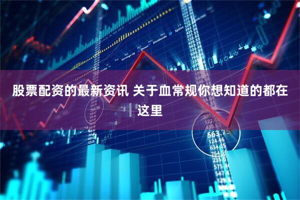 股票配资的最新资讯 关于血常规你想知道的都在这里