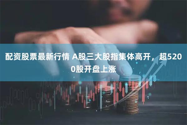 配资股票最新行情 A股三大股指集体高开，超5200股开盘上涨