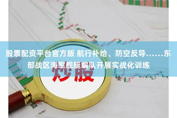 股票配资平台官方版 航行补给、防空反导……东部战区海军舰艇编队开展实战化训练
