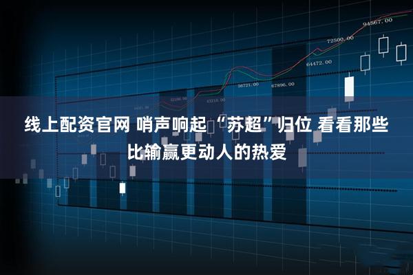 线上配资官网 哨声响起 “苏超”归位 看看那些比输赢更动人的热爱