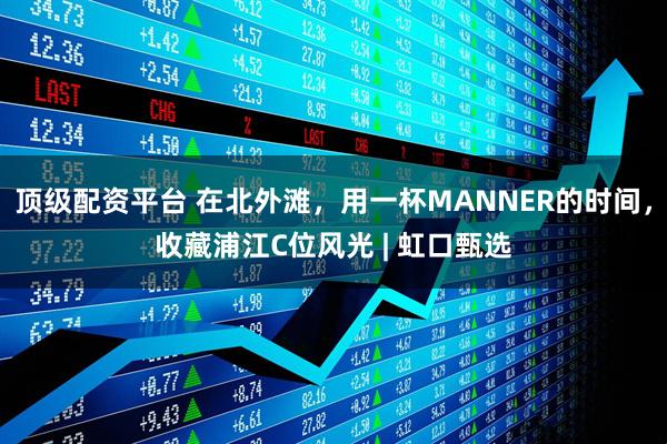 顶级配资平台 在北外滩，用一杯MANNER的时间，收藏浦江C位风光 | 虹口甄选