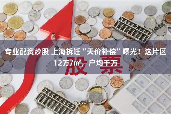 专业配资炒股 上海拆迁“天价补偿”曝光！这片区12万/㎡，户均千万