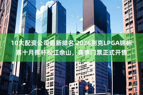 10大配资公司最新排名 2026别克LPGA锦标赛十月挥杆松江佘山，赛事门票正式开售