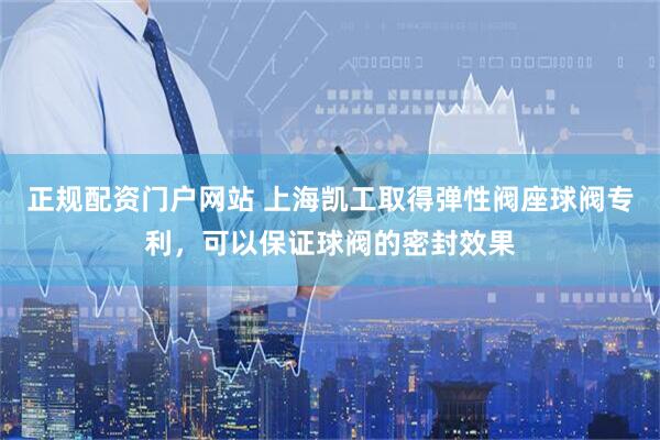 正规配资门户网站 上海凯工取得弹性阀座球阀专利，可以保证球阀的密封效果